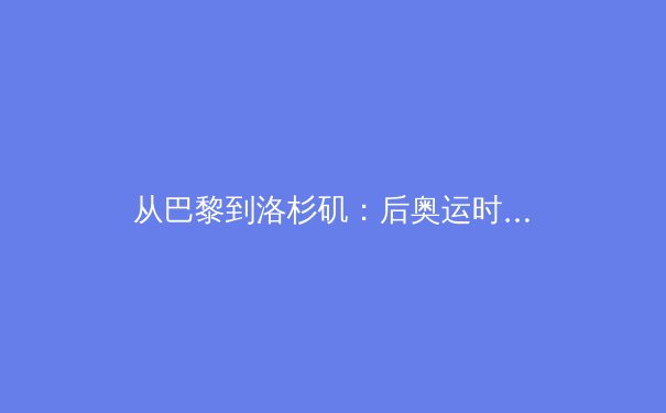 从巴黎到洛杉矶：后奥运时代中国体育产业的价值重构与生态变革 - 3