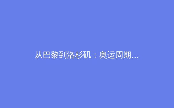 从巴黎到洛杉矶：奥运周期背后的体育产业变革与竞技哲学新思 - 4