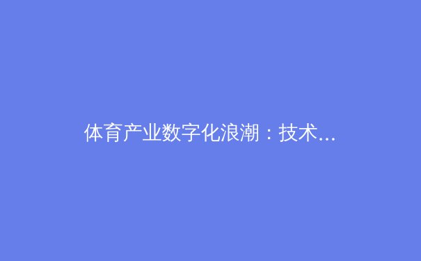体育产业数字化浪潮：技术如何重塑现代体育的格局与未来 - 3