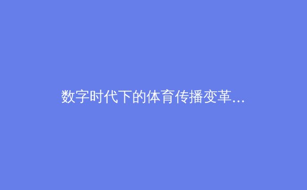 数字时代下的体育传播变革：从现场到屏幕的深度解析 - 3