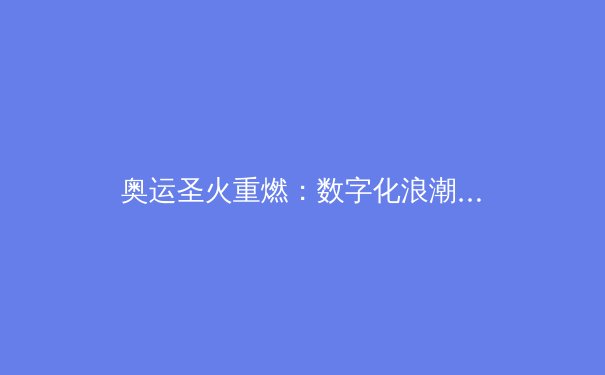 奥运圣火重燃：数字化浪潮下，世界顶级赛事的变局与新机 - 4